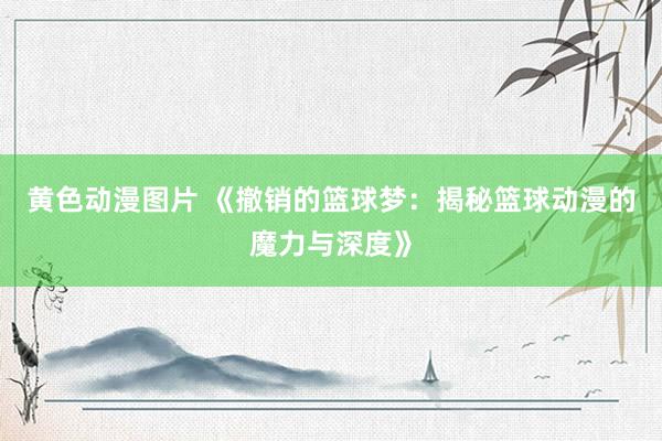 黄色动漫图片 《撤销的篮球梦：揭秘篮球动漫的魔力与深度》