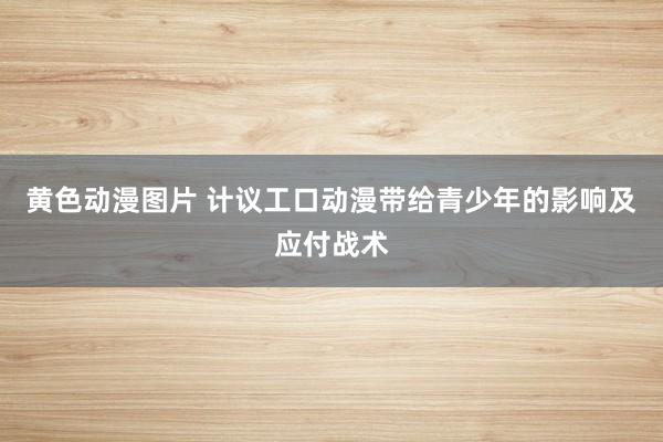 黄色动漫图片 计议工口动漫带给青少年的影响及应付战术