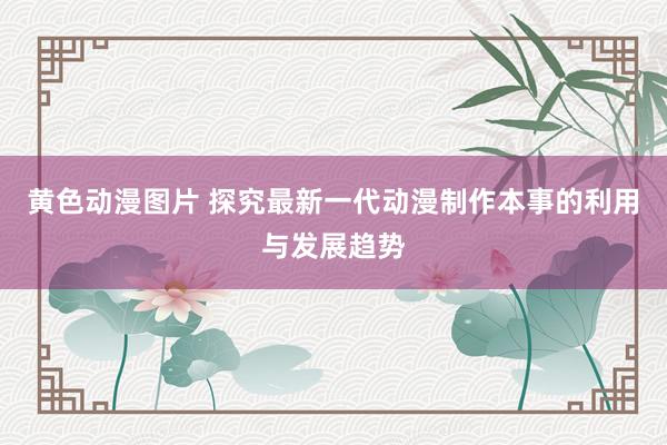 黄色动漫图片 探究最新一代动漫制作本事的利用与发展趋势
