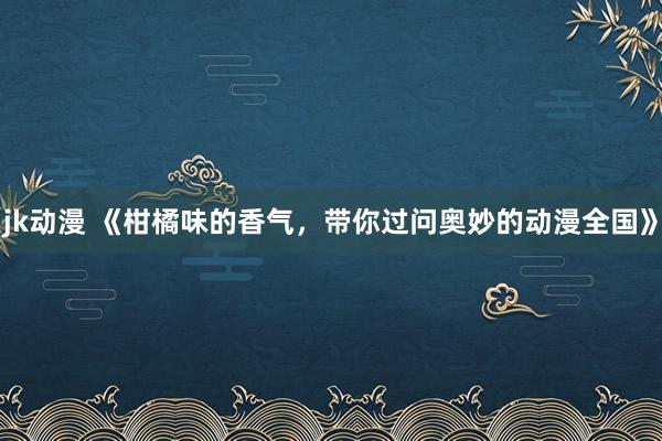 jk动漫 《柑橘味的香气，带你过问奥妙的动漫全国》