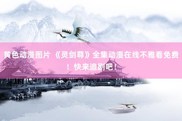 黄色动漫图片 《灵剑尊》全集动漫在线不雅看免费！快来追剧吧！