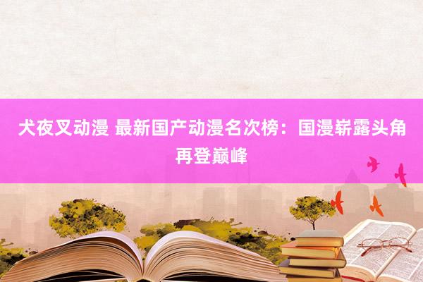 犬夜叉动漫 最新国产动漫名次榜：国漫崭露头角再登巅峰