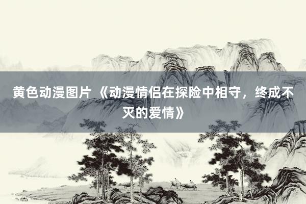 黄色动漫图片 《动漫情侣在探险中相守，终成不灭的爱情》