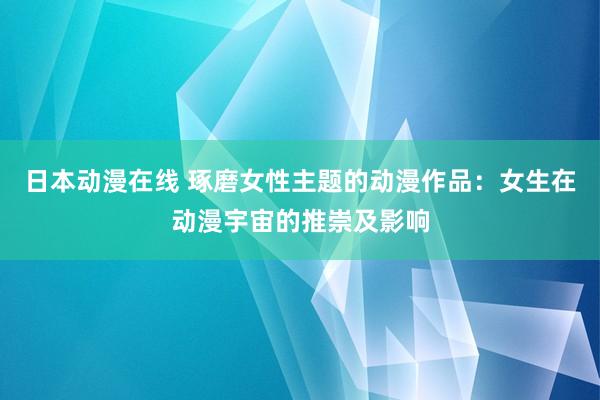 日本动漫在线 琢磨女性主题的动漫作品：女生在动漫宇宙的推崇及影响
