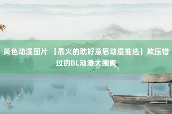 黄色动漫图片 【最火的耽好意思动漫推选】欺压错过的BL动漫大围聚