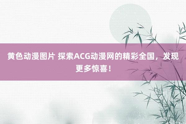 黄色动漫图片 探索ACG动漫网的精彩全国，发现更多惊喜！
