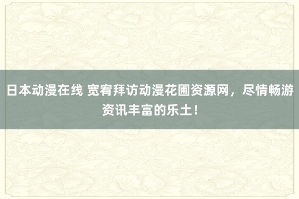 日本动漫在线 宽宥拜访动漫花圃资源网，尽情畅游资讯丰富的乐土！