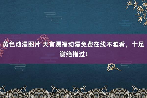 黄色动漫图片 天官赐福动漫免费在线不雅看，十足谢绝错过！