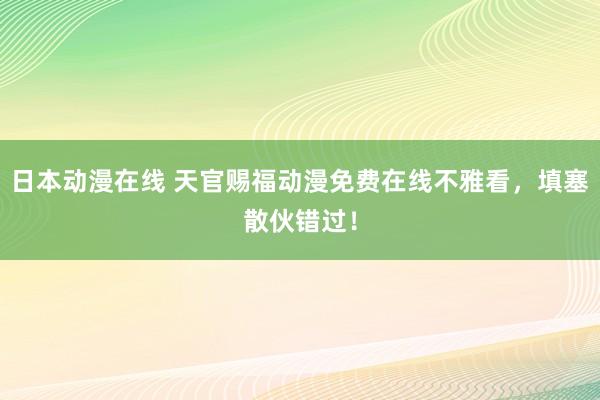 日本动漫在线 天官赐福动漫免费在线不雅看，填塞散伙错过！