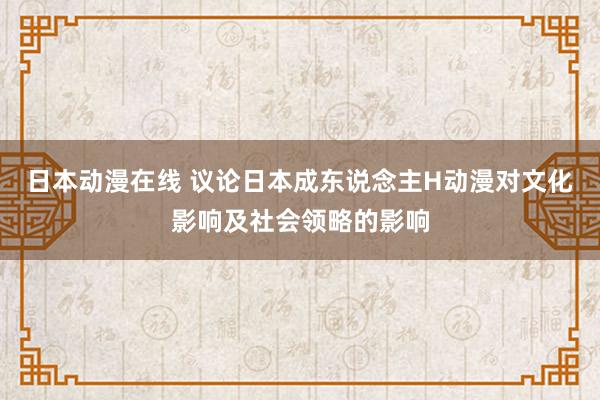 日本动漫在线 议论日本成东说念主H动漫对文化影响及社会领略的影响