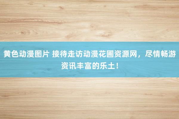 黄色动漫图片 接待走访动漫花圃资源网，尽情畅游资讯丰富的乐土！