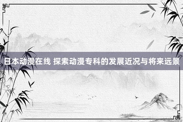 日本动漫在线 探索动漫专科的发展近况与将来远景