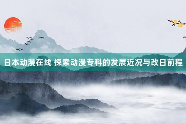 日本动漫在线 探索动漫专科的发展近况与改日前程