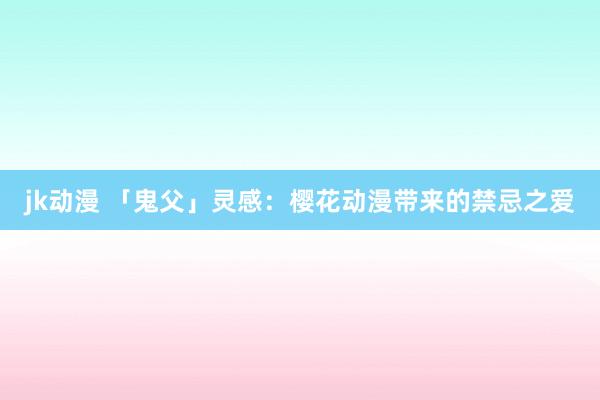 jk动漫 「鬼父」灵感：樱花动漫带来的禁忌之爱