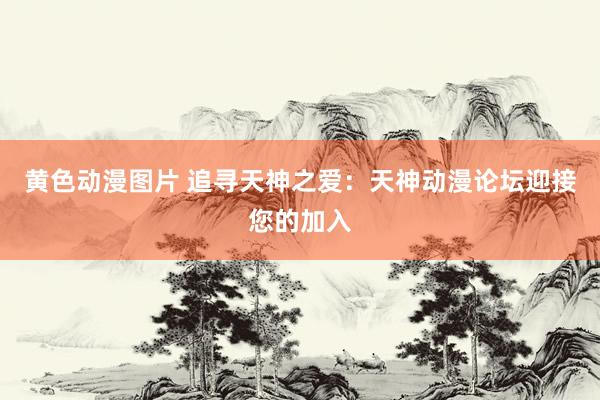 黄色动漫图片 追寻天神之爱：天神动漫论坛迎接您的加入