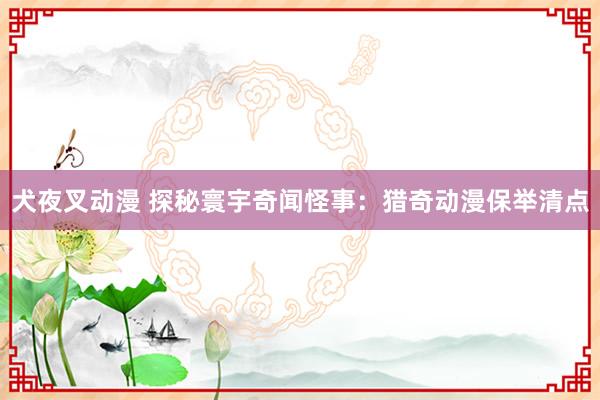 犬夜叉动漫 探秘寰宇奇闻怪事：猎奇动漫保举清点