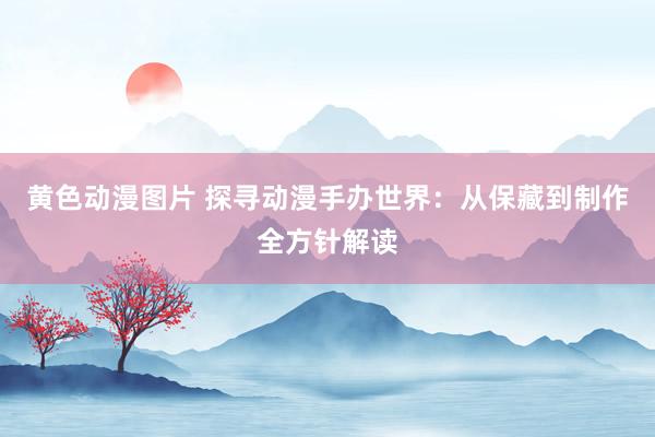 黄色动漫图片 探寻动漫手办世界：从保藏到制作全方针解读