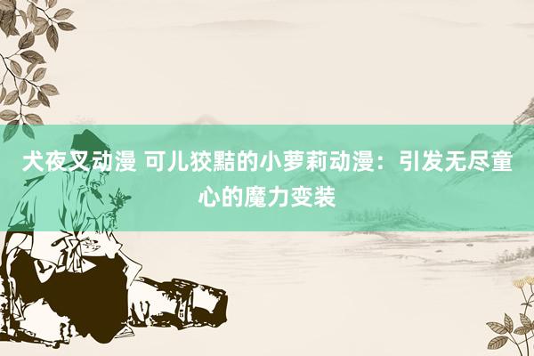 犬夜叉动漫 可儿狡黠的小萝莉动漫：引发无尽童心的魔力变装