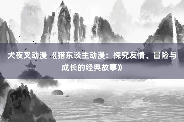 犬夜叉动漫 《猎东谈主动漫：探究友情、冒险与成长的经典故事》
