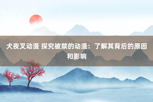 犬夜叉动漫 探究被禁的动漫：了解其背后的原因和影响