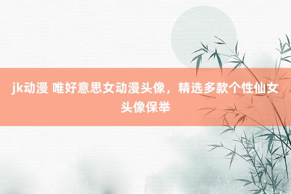 jk动漫 唯好意思女动漫头像，精选多款个性仙女头像保举