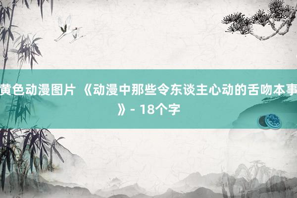 黄色动漫图片 《动漫中那些令东谈主心动的舌吻本事》- 18个字