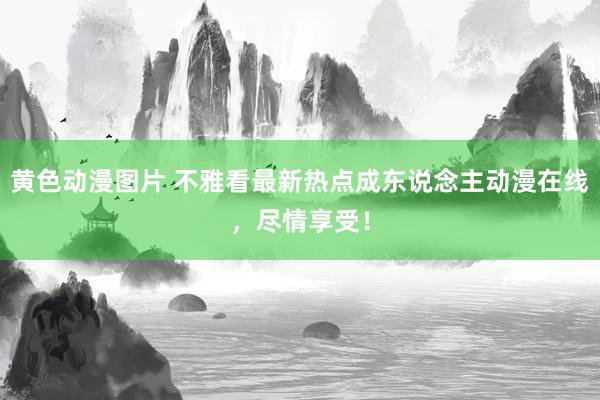 黄色动漫图片 不雅看最新热点成东说念主动漫在线，尽情享受！
