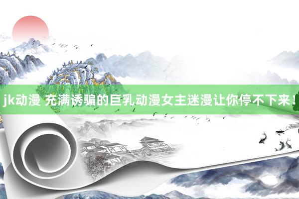 jk动漫 充满诱骗的巨乳动漫女主迷漫让你停不下来！