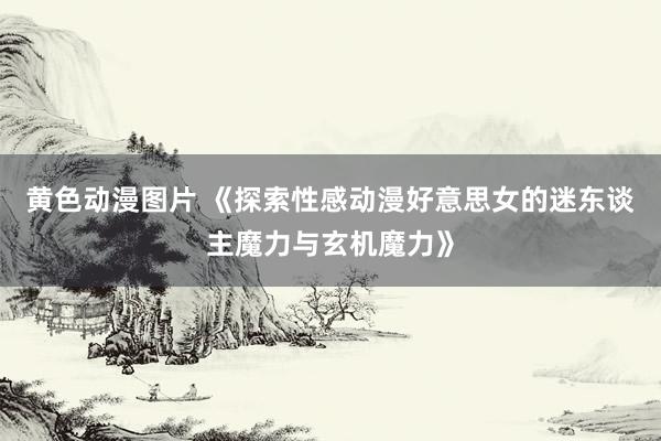 黄色动漫图片 《探索性感动漫好意思女的迷东谈主魔力与玄机魔力》