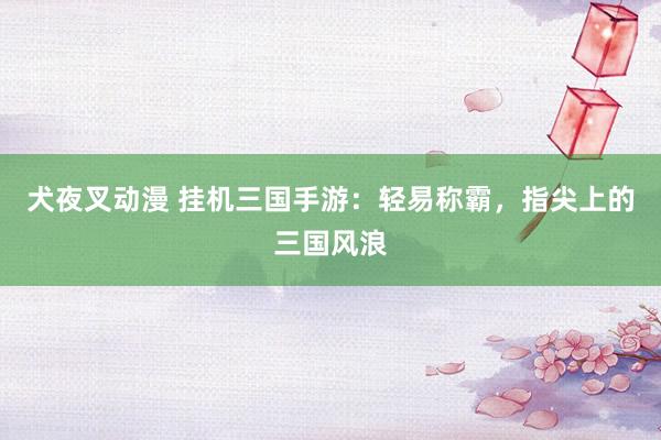 犬夜叉动漫 挂机三国手游：轻易称霸，指尖上的三国风浪