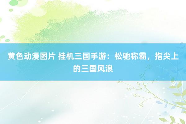 黄色动漫图片 挂机三国手游：松驰称霸，指尖上的三国风浪