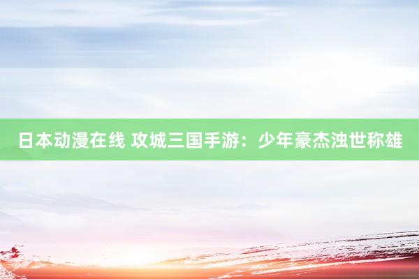 日本动漫在线 攻城三国手游：少年豪杰浊世称雄