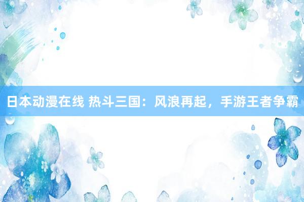 日本动漫在线 热斗三国：风浪再起，手游王者争霸