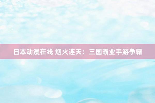 日本动漫在线 烟火连天：三国霸业手游争霸