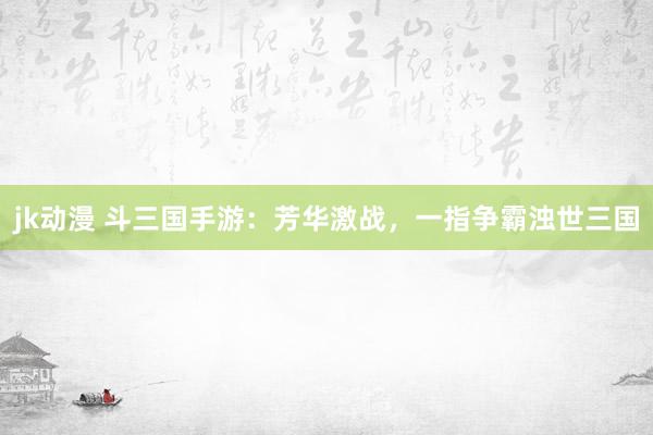 jk动漫 斗三国手游：芳华激战，一指争霸浊世三国
