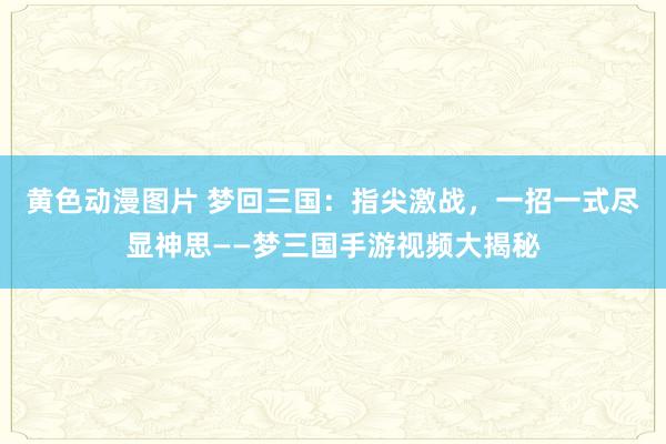 黄色动漫图片 梦回三国：指尖激战，一招一式尽显神思——梦三国手游视频大揭秘