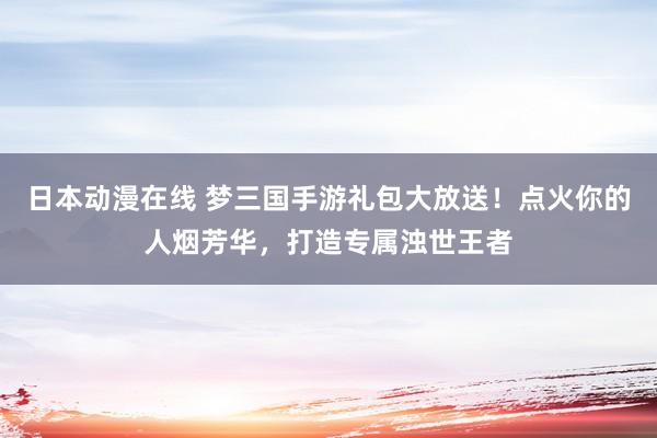 日本动漫在线 梦三国手游礼包大放送！点火你的人烟芳华，打造专属浊世王者