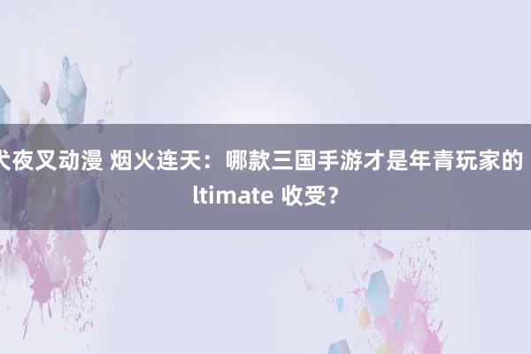 犬夜叉动漫 烟火连天：哪款三国手游才是年青玩家的 ultimate 收受？