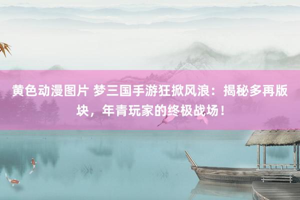 黄色动漫图片 梦三国手游狂掀风浪：揭秘多再版块，年青玩家的终极战场！