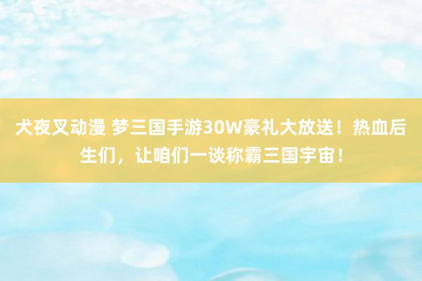 犬夜叉动漫 梦三国手游30W豪礼大放送！热血后生们，让咱们一谈称霸三国宇宙！