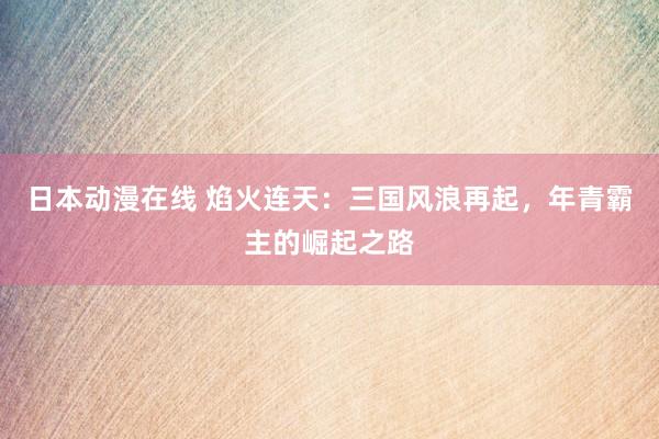 日本动漫在线 焰火连天：三国风浪再起，年青霸主的崛起之路
