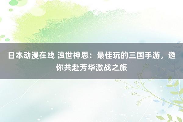 日本动漫在线 浊世神思：最佳玩的三国手游，邀你共赴芳华激战之旅