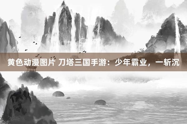 黄色动漫图片 刀塔三国手游：少年霸业，一斩沉