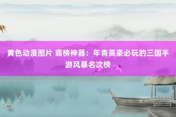 黄色动漫图片 霸榜神器：年青英豪必玩的三国手游风暴名次榜