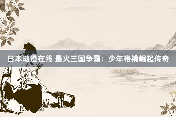 日本动漫在线 最火三国争霸：少年袼褙崛起传奇