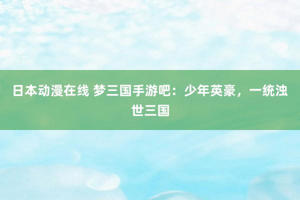 日本动漫在线 梦三国手游吧：少年英豪，一统浊世三国