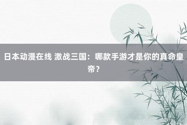 日本动漫在线 激战三国：哪款手游才是你的真命皇帝？