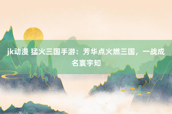 jk动漫 猛火三国手游：芳华点火燃三国，一战成名寰宇知