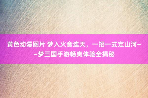 黄色动漫图片 梦入火食连天，一招一式定山河——梦三国手游畅爽体验全揭秘