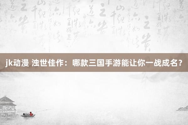 jk动漫 浊世佳作：哪款三国手游能让你一战成名？
